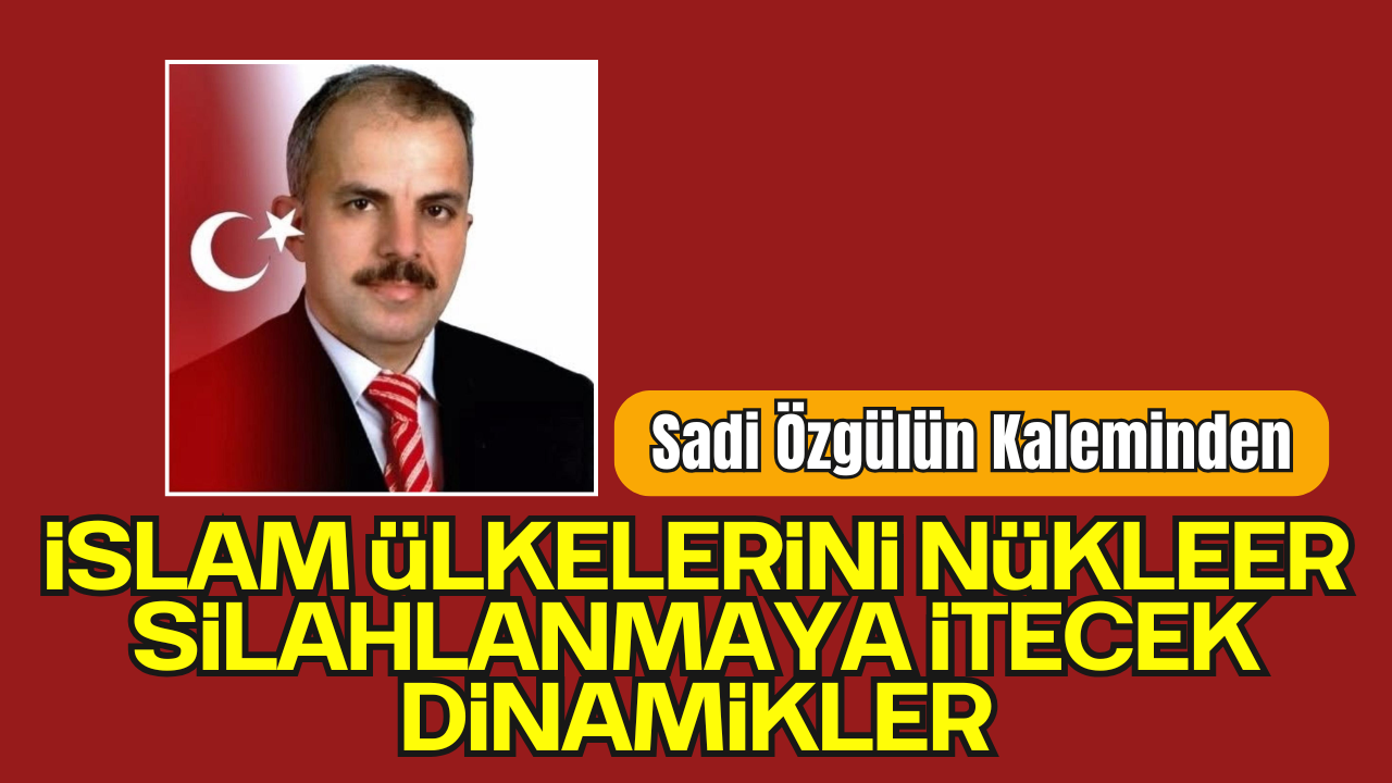 Sadi Özgül'ün Kaleminden; 'İslam Ülkelerini Nükleer Silahlanmaya İtecek Dinamikler'