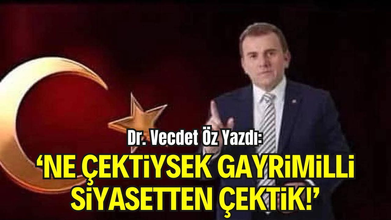 Dr. Vecdet Öz Yazdı: “Ne Çektiysek, Demokratikleşme Adı Altında Hainlerle İş Tutan Gayrimilli Siyasetten Çektik!”