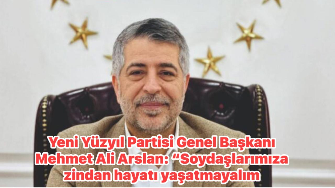 Yeni Yüzyıl Partisi Genel Başkanı Mehmet Ali Arslan: “Soydaşlarımıza zindan hayatı yaşatmayalım.
